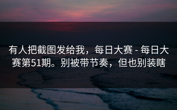 有人把截图发给我，每日大赛 - 每日大赛第51期。别被带节奏，但也别装瞎