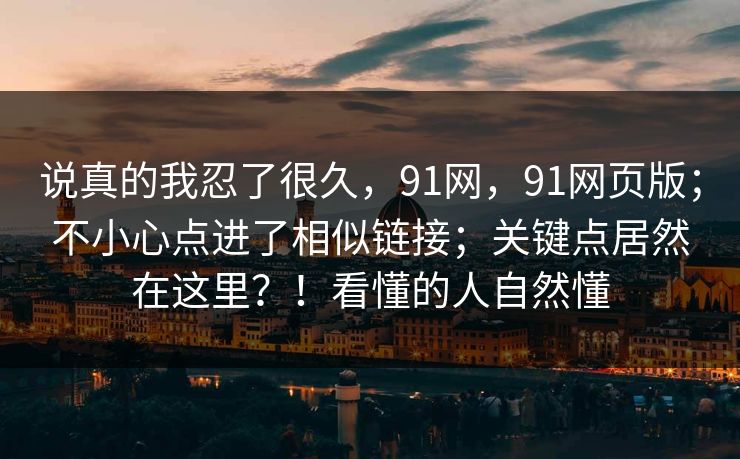 说真的我忍了很久,91网,91网页版;不小心点进了相似链接;关键点居然在这里?!看懂的人自然懂 说真的我忍了很久,91网,91网页版;不小心点进了相似链接;关键点居然在这里?!看懂的人自然懂