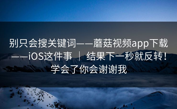 别只会搜关键词——蘑菇视频app下载——iOS这件事 ｜ 结果下一秒就反转！学会了你会谢谢我