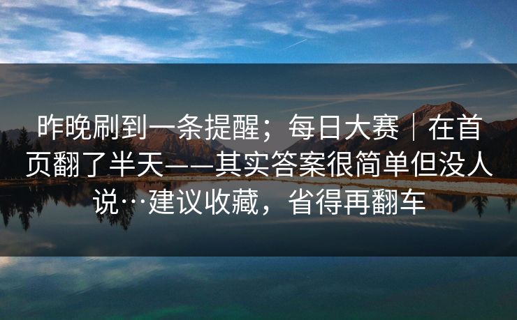昨晚刷到一条提醒;每日大赛|在首页翻了半天——其实答案很简单但没人说…建议收藏,省得再翻车 昨晚刷到一条提醒;每日大赛|在首页翻了半天——其实答案很简单但没人说…建议收藏,省得再翻车