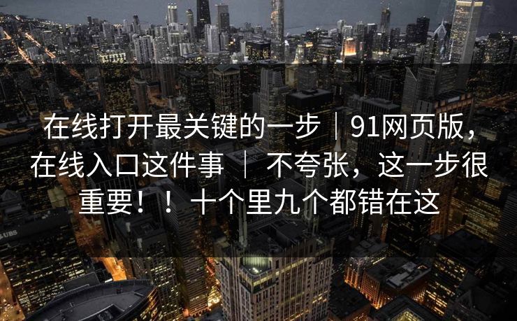 在线打开最关键的一步｜91网页版，在线入口这件事 ｜ 不夸张，这一步很重要！！十个里九个都错在这