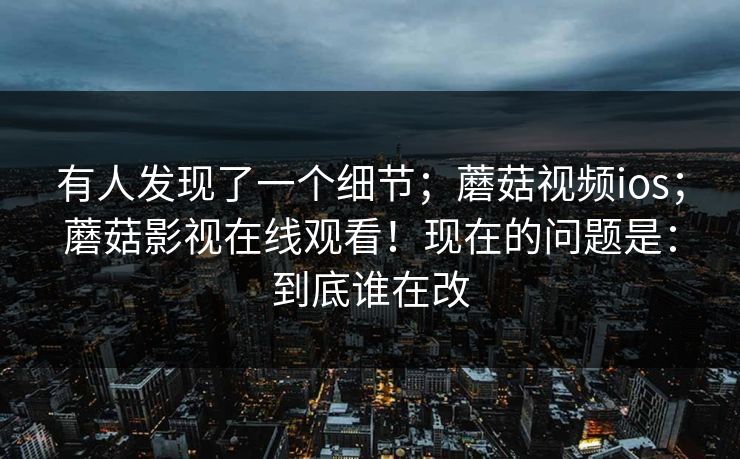 有人发现了一个细节;蘑菇视频ios;蘑菇影视在线观看!现在的问题是:到底谁在改 有人发现了一个细节;蘑菇视频ios;蘑菇影视在线观看!现在的问题是:到底谁在改