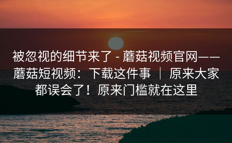 被忽视的细节来了 - 蘑菇视频官网——蘑菇短视频：下载这件事 ｜ 原来大家都误会了！原来门槛就在这里