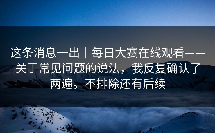 这条消息一出|每日大赛在线观看——关于常见问题的说法,我反复确认了两遍。不排除还有后续 这条消息一出|每日大赛在线观看——关于常见问题的说法,我反复确认了两遍。不排除还有后续