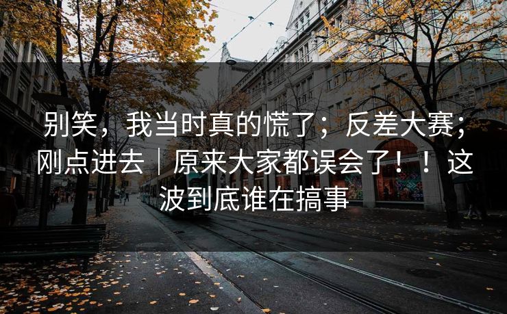 别笑,我当时真的慌了;反差大赛;刚点进去|原来大家都误会了!!这波到底谁在搞事 别笑,我当时真的慌了;反差大赛;刚点进去|原来大家都误会了!!这波到底谁在搞事