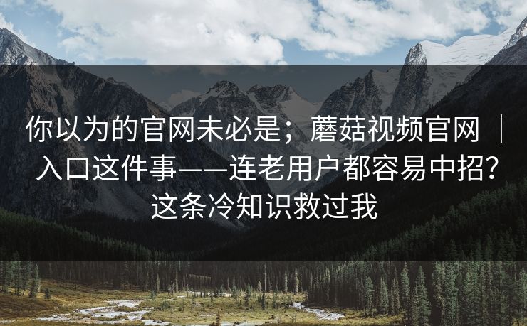 你以为的官网未必是；蘑菇视频官网 ｜ 入口这件事——连老用户都容易中招？这条冷知识救过我