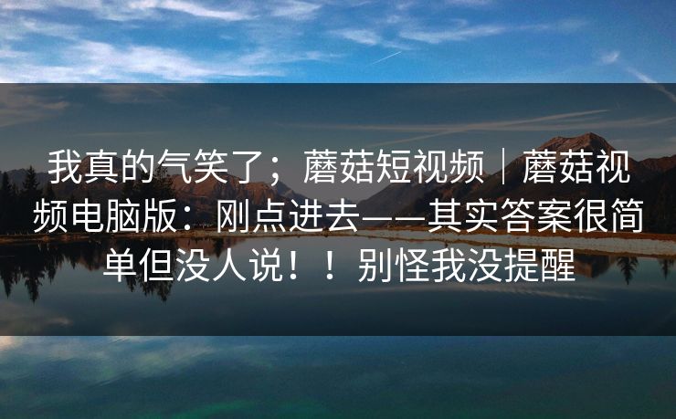 我真的气笑了；蘑菇短视频｜蘑菇视频电脑版：刚点进去——其实答案很简单但没人说！！别怪我没提醒