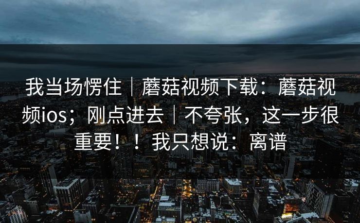 我当场愣住|蘑菇视频下载:蘑菇视频ios;刚点进去|不夸张,这一步很重要!!我只想说:离谱 我当场愣住|蘑菇视频下载:蘑菇视频ios;刚点进去|不夸张,这一步很重要!!我只想说:离谱