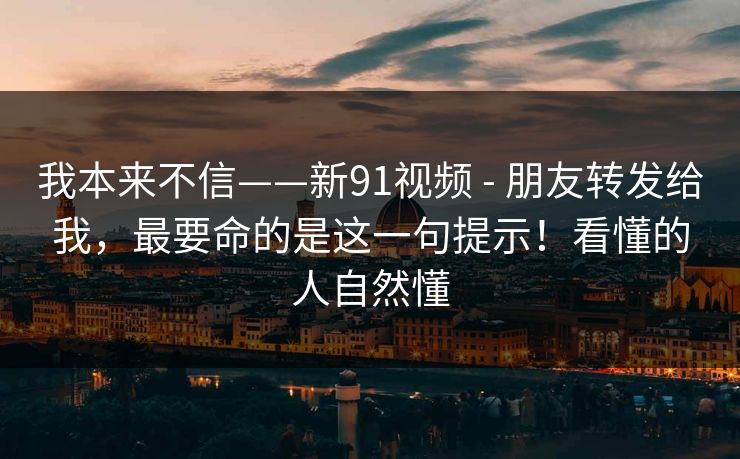 我本来不信——新91视频 - 朋友转发给我,最要命的是这一句提示!看懂的人自然懂 我本来不信——新91视频 - 朋友转发给我,最要命的是这一句提示!看懂的人自然懂