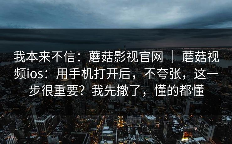 我本来不信:蘑菇影视官网 | 蘑菇视频ios:用手机打开后,不夸张,这一步很重要?我先撤了,懂的都懂 我本来不信:蘑菇影视官网 | 蘑菇视频ios:用手机打开后,不夸张,这一步很重要?我先撤了,懂的都懂